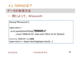 3.1. TOPIXとは？
     TOPIXとは？
データの取得方法
• 例によって、 RFinanceYJ
 library("RFinanceYJ")

 topix.close <-
  as.ts( quoteStockTsData('998405.t’
        , since='2006-01-01', date.end='2011-12-31' )$close)

 # コッソリ、日次リターンに変換
 topix.return <- (topix.close/lag(topix.close)) - 1



2012/03/10                  RでGARCHモデル                         28
 