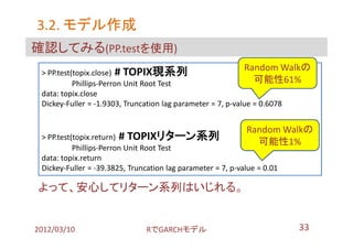 3.2. モデル作成
確認してみる(PP.testを使用)
 > PP.test(topix.close) # TOPIX現系列
                                                             Random Walkの
           Phillips-Perron Unit Root Test                       可能性61%
 data: topix.close
 Dickey-Fuller = -1.9303, Truncation lag parameter = 7, p-value = 0.6078


                                                             Random Walkの
 > PP.test(topix.return) # TOPIXリターン系列
                                                               可能性1%
           Phillips-Perron Unit Root Test
 data: topix.return
 Dickey-Fuller = -39.3825, Truncation lag parameter = 7, p-value = 0.01

よって、安心してリターン系列はいじれる。


2012/03/10                      RでGARCHモデル                                33
 
