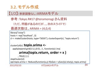 3.2. モデル作成
【1/2】（季節調整なし）ARIMAモデル
 参考：Tokyo.R#17 @teramonagi さん資料
   （ただ、問題があるのだが…。次のスライドで）
 最適次数は、ARIMA = (4,0,4)
library("snow")
hosts <- rep("localhost", 2)
cl <- makeCluster(hosts, type=“SOCK”); clusterExport(cl, "topix.return")

clusterCall(cl,topix.arima <-
  apply(expand.grid(1:5,1,0:5) , 1 , function(x) { try(
         arima(topix.return, order = x )
         , TRUE) } ) )
 stopCluster(cl)
 opt.topix.arima <- Reduce(function(x,y) if(x$aic < y$aic){x} else{y}, topix.arima)
2012/03/10                       RでGARCHモデル                                      34
 