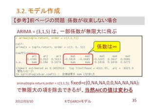 3.2. モデル作成
【参考】前ページの問題：係数が収束しない場合

ARIMA = (3,1,5) は、一部係数が無限大に飛ぶ

                                             係数は∞




           fixed=c(0,NA,NA,0,0,NA,NA,NA))
arima(topix.return,order = c(3,1,5),

で無限大の項を除去できるが、当然AICの値は変わる

2012/03/10                      RでGARCHモデル          35
 