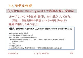 3.2. モデル作成
【2/2】の前に fGarch::garchFit で最適次数の探索法
ループでコマンドを生成・実行し、listに投入、してみた。
    （問題：(1) 係数発散時の問題 (２)エラー処理が未対応）
最適次数は、GARCH (1,1)
#書式: garchFit( ~ garch(P, Q), data = topix.return, trace = FALSE )
topix.garch <- as.list(NULL)
i <- 1; for (P in 1:5){ for (Q in 0:5){
topix.garch[[i]] <- try( eval( parse( text =
    paste("garchFit( ~ garch(", P ,", ", Q , "), data = topix.return, trace = FALSE )" )
        )), silent = TRUE)
  i <- i + 1 } }
opt.topix.garch <-
  Reduce(function(x,y) if(x@fit$ics[1] < y@fit$ics[1]){x} else{y}, topix.garch)


2012/03/10                             RでGARCHモデル                                          36
 