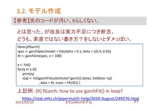 3.2. モデル作成
【参考】先のコードが汚い、Rらしくない、

とは思った、が改良は実力不足につき断念。
どうも、素直ではない書き方？をしないとダメっぽい。
 library(fGarch)
 spec <- garchSpec(model = list(alpha = 0.1, beta = c(0.4, 0.4)))
 Xt <- garchSim(spec, n = 100)

 x <- list()
 for(q in 1:3){
     print(q)
     x[q] <- list(garchFit(substitute(~garch(1,beta), list(beta =q))
                  , data = Xt, trace = FALSE)) }

上記例：[R] fGarch: how to use garchFit() in loop?
    https://stat.ethz.ch/pipermail/r-help/2010-August/249276.html
2012/03/10                  RでGARCHモデル                         37
 