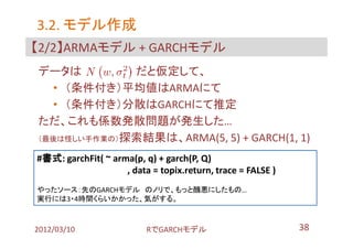 3.2. モデル作成
【2/2】ARMAモデル + GARCHモデル
データは         だと仮定して、
  • （条件付き）平均値はARMAにて
  • （条件付き）分散はGARCHにて推定
ただ、これも係数発散問題が発生した…
（最後は怪しい手作業の）探索結果は、ARMA(5, 5) + GARCH(1, 1)

#書式: garchFit( ~ arma(p, q) + garch(P, Q)
                    , data = topix.return, trace = FALSE )
やったソース：先のGARCHモデル のノリで、もっと醜悪にしたもの…
実行には3・4時間くらいかかった、気がする。



2012/03/10                RでGARCHモデル                         38
 