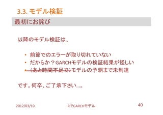 3.3. モデル検証
最初にお詫び

以降のモデル検証は、

    • 前節でのエラーが取り切れていない
    • だからか？GARCHモデルの検証結果が怪しい
    • （あと時間不足で）モデルの予測まで未到達

です。何卒、ご了承下さい…。


2012/03/10   RでGARCHモデル        40
 