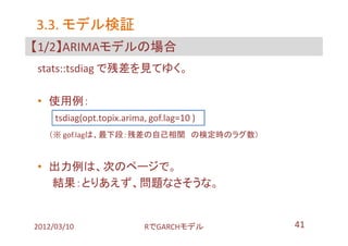 3.3. モデル検証
【1/2】ARIMAモデルの場合
stats::tsdiag で残差を見てゆく。

• 使用例：
     tsdiag(opt.topix.arima, gof.lag=10 )
   （※ gof.lagは、最下段：残差の自己相関 の検定時のラグ数）



• 出力例は、次のページで。
  結果：とりあえず、問題なさそうな。


2012/03/10                 RでGARCHモデル       41
 