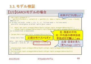 3.3. モデル検証
【2/2】GARCHモデルの場合
                                 収束がどうも怪しい




                                左：残差の平均
                              右：平均値の標準誤差
             正規分布テストもダメ       平均ゼロで無い！orz
                                 尖度・歪度を見た
                                （要Package: e1071）




2012/03/10       RでGARCHモデル                  44
 