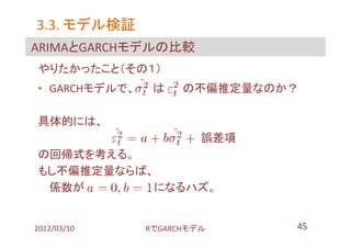 3.3. モデル検証
ARIMAとGARCHモデルの比較
やりたかったこと（その１）
• GARCHモデルで、    は    の不偏推定量なのか？

具体的には、
                        誤差項
の回帰式を考える。
もし不偏推定量ならば、
 係数が       になるハズ。


2012/03/10     RでGARCHモデル     45
 