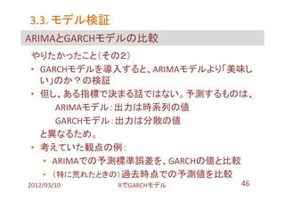3.3. モデル検証
ARIMAとGARCHモデルの比較
やりたかったこと（その２）
• GARCHモデルを導入すると、ARIMAモデルより「美味し
  い」のか？の検証
• 但し、ある指標で決まる話ではない。予測するものは、
      ARIMAモデル：出力は時系列の値
      GARCHモデル：出力は分散の値
  と異なるため。
• 考えていた観点の例：
   • ARIMAでの予測標準誤差を、GARCHの値と比較
   • （特に荒れたときの）過去時点での予測値を比較
2012/03/10   RでGARCHモデル      46
 