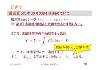 おまけ
最近買った本（参考文献４）を眺めていて
観測時系列データ：
は、必ずしも等時間間隔で取得できるとは限らない。

そこで、連続時間の確率過程を↓と表記



                       間隔が開くと、分散が大
ここで、         は標準ウィナー過程であり、
               は平均ゼロ、分散      に従う。

2012/03/10       RでGARCHモデル     48
 