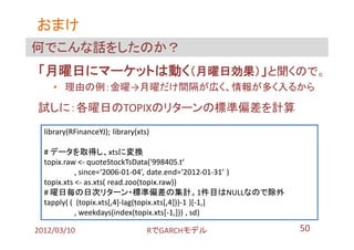 おまけ
何でこんな話をしたのか？
「月曜日にマーケットは動く（月曜日効果）」と聞くので。
    • 理由の例：金曜→月曜だけ間隔が広く、情報が多く入るから

試しに：各曜日のTOPIXのリターンの標準偏差を計算
  library(RFinanceYJ); library(xts)

  # データを取得し、xtsに変換
  topix.raw <- quoteStockTsData('998405.t‘
            , since=‘2006-01-04’, date.end=‘2012-01-31’ )
  topix.xts <- as.xts( read.zoo(topix.raw))
  # 曜日毎の日次リターン・標準偏差の集計。1件目はNULLなので除外
  tapply( ( (topix.xts[,4]-lag(topix.xts[,4]))-1 )[-1,]
            , weekdays(index(topix.xts[-1,])) , sd)

2012/03/10                        RでGARCHモデル                50
 