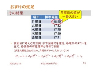 おまけの蛇足
その結果：                      月曜日の値が
             曜日    標準偏差 一番大きい
             月曜日      18.45
             火曜日      17.82
             水曜日      17.75
             木曜日      17.90
             金曜日      17.71
• 真面目に考える方法例：以下回帰式を推定。各曜日のダミーを
  立て、各係数の有意確率と符号で判断
   （多重共線性防止のため、月曜日ダミーは入れていない）




2012/03/10     RでGARCHモデル           51
 