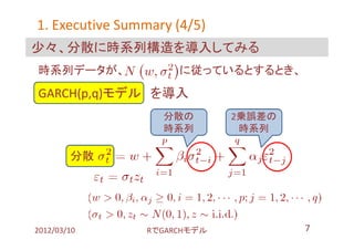 1. Executive Summary (4/5)
少々、分散に時系列構造を導入してみる
時系列データが、             に従っているとするとき、
GARCH(p,q)モデル を導入
                   分散の       2乗誤差の
                   時系列        時系列

        分散 １




2012/03/10      RでGARCHモデル           7
 