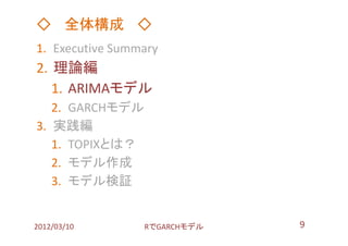 ◇ 全体構成 ◇
1. Executive Summary
2. 理論編
   1. ARIMAモデル
   2. GARCHモデル
3. 実践編
   1. TOPIXとは？
   2. モデル作成
   3. モデル検証


2012/03/10       RでGARCHモデル   9
 