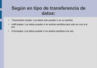 Según en tipo de transferencia de datos: -Transmisión simple: Los datos solo pueden ir en un sentido. -Half-duplex: Los datos pueden ir en ambos sentidos pero solo en uno a la vez. -Full-duplex: Los datos pueden ir en ambos sentidos a la vez. 