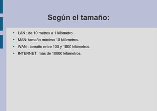 Según el tamaño: LAN : de 10 metros a 1 kilómetro. MAN: tamaño máximo 10 kilómetros. WAN : tamaño entre 100 y 1000 kilómetros. INTERNET: más de 10000 kilómetros. 