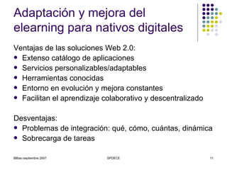 Adaptación y mejora del elearning para nativos digitales Ventajas de las soluciones Web 2.0: Extenso catálogo de aplicaciones Servicios personalizables/adaptables Herramientas conocidas Entorno en evolución y mejora constantes Facilitan el aprendizaje colaborativo y descentralizado Desventajas: Problemas de integración: qué, cómo, cuántas, dinámica  Sobrecarga de tareas 