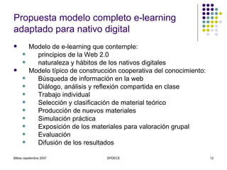 Propuesta modelo completo e-learning adaptado para nativo digital Modelo de e-learning que contemple: principios de la Web 2.0 naturaleza y hábitos de los nativos digitales   Modelo típico de construcción cooperativa del conocimiento:  Búsqueda de información en la web Diálogo, análisis y reflexión compartida en clase Trabajo individual Selección y clasificación de material teórico Producción de nuevos materiales Simulación práctica Exposición de los materiales para valoración grupal Evaluación Difusión de los resultados 