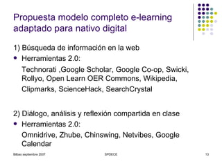 Propuesta modelo completo e-learning adaptado para nativo digital 1) Búsqueda de información en la web Herramientas 2.0:  Technorati ,Google Scholar, Google Co-op, Swicki, Rollyo, Open Learn OER Commons, Wikipedia, Clipmarks, ScienceHack, SearchCrystal   2) Diálogo, análisis y reflexión compartida en clase Herramientas 2.0: Omnidrive, Zhube, Chinswing, Netvibes, Google Calendar 