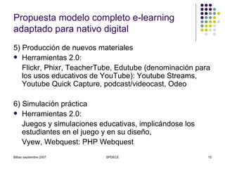 Propuesta modelo completo e-learning adaptado para nativo digital 5) Producción de nuevos materiales Herramientas 2.0: Flickr, Phixr, TeacherTube, Edutube (denominación para los usos educativos de YouTube): Youtube Streams, Youtube Quick Capture, podcast/videocast, Odeo 6) Simulación práctica Herramientas 2.0: Juegos y simulaciones educativas, implicándose los estudiantes en el juego y en su diseño,  Vyew, Webquest: PHP Webquest 