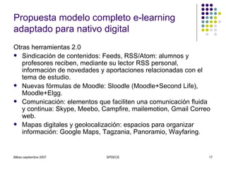 Propuesta modelo completo e-learning adaptado para nativo digital Otras herramientas 2.0 Sindicación de contenidos: Feeds, RSS/Atom: alumnos y profesores reciben, mediante su lector RSS personal, información de novedades y aportaciones relacionadas con el tema de estudio. Nuevas fórmulas de Moodle: Sloodle (Moodle+Second Life), Moodle+Elgg. Comunicación: elementos que faciliten una comunicación fluida y continua: Skype, Meebo, Campfire, mailemotion, Gmail Correo web. Mapas digitales y geolocalización: espacios para organizar información: Google Maps, Tagzania, Panoramio, Wayfaring. 