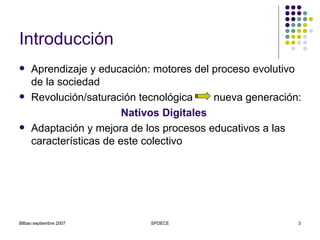 Introducción Aprendizaje y educación: motores del proceso evolutivo de la sociedad Revolución/saturación tecnológica  nueva generación: Nativos Digitales Adaptación y mejora de los procesos educativos a las características de este colectivo 