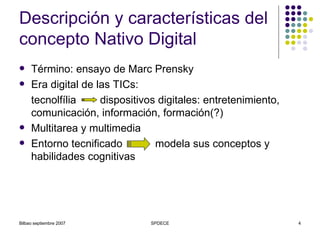 Descripción y características del concepto Nativo Digital Término: ensayo de Marc Prensky Era digital de las TICs:  tecnolfília  dispositivos digitales: entretenimiento, comunicación, información, formación(?) Multitarea y multimedia Entorno tecnificado  modela sus conceptos y habilidades cognitivas 