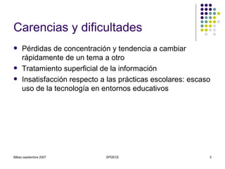 Carencias y dificultades Pérdidas de concentración y tendencia a cambiar rápidamente de un tema a otro Tratamiento superficial de la información Insatisfacción respecto a las prácticas escolares : escaso uso de la tecnología en entornos educativos 