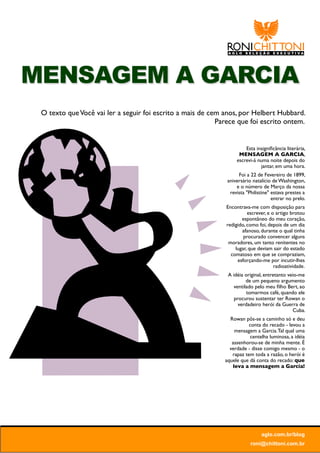 MENSAGEM A GARCIA
 O texto que Você vai ler a seguir foi escrito a mais de cem anos, por Helbert Hubbard.
                                                           Parece que foi escrito ontem.


                                                                      Esta insigniﬁcância literária,
                                                                   MENSAGEM A GARCIA,
                                                                  escrevi-á numa noite depois do
                                                                             jantar, em uma hora.
                                                                   Foi a 22 de Fevereiro de 1899,
                                                              aniversário natalício de Washington,
                                                                  e o número de Março da nossa
                                                               revista "Philistine" estava prestes a
                                                                                    entrar no prelo.
                                                             Encontrava-me com disposição para
                                                                       escrever, e o artigo brotou
                                                                    espontâneo do meu coração,
                                                             redigido, como foi, depois de um dia
                                                                    afanoso, durante o qual tinha
                                                                     procurado convencer alguns
                                                              moradores, um tanto renitentes no
                                                                 lugar, que deviam sair do estado
                                                               comatoso em que se compraziam,
                                                                  esforçando-me por incutir-lhes
                                                                                    radioatividade.
                                                              A idéia original, entretanto veio-me
                                                                       de um pequeno argumento
                                                                 ventilado pelo meu ﬁlho Bert, ao
                                                                       tomarmos café, quando ele
                                                                 procurou sustentar ter Rowan o
                                                                   verdadeiro herói da Guerra de
                                                                                             Cuba.
                                                               Rowan pôs-se a caminho só e deu
                                                                        conta do recado - levou a
                                                                 mensagem a Garcia. Tal qual uma
                                                                        centelha luminosa, a idéia
                                                                assenhorou-se de minha mente. É
                                                               verdade - disse comigo mesmo - o
                                                                rapaz tem toda a razão, o herói é
                                                             aquele que dá conta do recado: que
                                                                leva a mensagem a Garcia!




                                                                              aglo.com.br/blog
                                                                         roni@chittoni.com.br
 