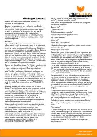Mensagem a Garcia.                   Dar-se-á o caso de o empregado dizer calmamente: "sim
                                                                  senhor", e executar o que lhe pediste?    
Em todo este caso cubano um homem se destaca no
                                                                  Nada disso! Olhar-te á admirado para fazer uma ou algumas
horizonte de minha memória.
                                                                  das seguintes perguntas:
Quando irrompeu a guerra entre a Espanha e os Estados
                                                                  Quem é ele?"
Unidos, o que importava a estes era comunicar-se com chefe
dos insurretos, Garcia, que sabiam encontrar-se em alguma         Que enciclopédia?"
fortaleza no interior do sertão cubano, mas sem que se            Onde é que está a enciclopédia?"
pudesse dizer exatamente onde. Era impossível um
entendimento com ele pelo correio ou pelo telégrafo. No           Fui eu acaso contratado para fazer isso?"
entanto, o Presidente precisava de sua colaboração o mais         E se Carlos o ﬁzesse?"
rapidamente possível.
                                                                  Já morreu?"
Que fazer?
                                                                  Precisa disso com urgência?"
Alguém lembrou: "Há um homem chamado Rowan; e se
alguma pessoa é capaz de encontrar Garcia, há de ser Rowan".      Não será melhor que eu traga o livro para o senhor mesmo
                                                                  procure o que quer?"
Rowan foi trazido à presença do Presidente, que lhe conﬁou
uma carta com a incumbência de entregá-la a Garcia. De como       Para que quer saber disso?"
este homem, Rowan tomou a carta meteu-a invólucro                 E aposto dez contra um que, depois de teres respondido tais
impermeável, amarrou-a ao peito, e após quatro dias, saltou de    perguntas, explicando a maneira de procura os dados pedidos
um braço sem sequer uma cobertura, alta noite, nas costas de      e a razão por que deles precisas, teu empregado irá pedir a um
Cuba, de como se embrenhou no sertão para depois de três          companheiro que o ajude a encontrar Corrégio e depois
semanas surgir do outro lado da ilha, tendo atravessado a pé      voltará para te dizer que tal homem não existe. Evidentemente
um país hostil, e entregue a carta a Garcia- São coisas que não   pode ser que eu perca a aposta; Mas segundo a regra e a
vem ao caso narrar aqui pormenorizadamente.                       conduta geral, aposto na alternativa certa.
O ponto que deseja frisar é este: Mac Kinley, o presidente, deu   Ora, se fores prudente, não te darás ao trabalho de explicar ao
a Rowan uma carta para ser entregue a Garcia; Rowan tomou         teu "ajudante" que Corrégio se escreve com "C" e não com
a carta e nem sequer perguntou: "onde é que ele está?"            "K", mas limitar-se-á a dizer calmamente, esboçando o melhor
Salve! Viva! Eis aí um homem cujo merecia ser fundido em          sorriso. "Não faz mal; não te incomodes", e, dito isso, levantar-
bronze e sua estátua colocada em cada escola . Não é              te-ás e procurarás tu mesmo.
somente de sabedoria livresca que a juventude precisa, nem        E esta diﬁculdade de atuar independente, esta incapacidade
somente de instrução sobre isto ou aquilo. Precisa sim de um      moral, esta fraqueza de vontade, esta falta de disposição de
endurecimento das vértebras, para poder mostrar-se altiva no      solicitamente se pôr em campo e agir, são as causas que
exercício de um cargo; para atuar com diligência, para dar        impedem o advento do socialismo puro. Se os homens não
conta do recado; Para, em suma, levar uma "MENSAGEM A             tomam iniciativa de agir em seu próprio proveito, que farão se
GARCIA".                                                          o resultado de seu esforço redundar em benefício de todos?
O general Garcia já não é deste  mundo, mas há outros             Por enquanto parece que os homens ainda precisam ser
Garcias. A nenhum homem que se tenha empenhado em levar           dirigidos.
avante uma grande empresa, em que a ajuda de muitos se            O que mantém muito empregado no seu posto e o faz
torna necessária, tem sido poupados momentos de verdadeiro        trabalhar é o medo de, se não o ﬁzer, ser despedido no ﬁm do
desespero ante a imbecilidade de um grande número de              mês. Anuncia precisar de um taquígrafo, e nove entre dez
homens, ante a inabilidade ou falta de disposição de              candidatos à vaga não saberão ortografar nem pontuar -e, o
concentrar a mente numa determinada coisa e fazê-la.              que é mais grave, pensam não ser necessário sabê-lo
A regra geral tem sido: assistência irregular, desatenção tola,   Poderá uma pessoa destas entregar uma carta para Garcia?
indiferença irritante e trabalho mal feito.
                                                                  "Vê aquele guarda-livros", dizia-me o chefe de uma grande
Ninguém pode ser verdadeiramente bem sucedido, salvo se           fábrica.
lançar mão de todos os meios ao seu alcance, para fazer com
que outros homens o auxiliem, a não ser que Deus                  "Sim, que tem?"
Onipotente, na sua grande misericórdia faça um milagre,           "É um excelente guarda-livros. Contudo se o mandasse dar um
enviando-lhe como auxiliar um anjo de luz.                        recado, talvez se desobrigasse da incumbência a contento, mas
Leitor amigo, tu mesmo podes tirar a prova. Estás sentado no      também podia ser que no caminho entrasse em duas ou três
teu escritório, rodeado de empregados, pois bem, chama um         casa de bebidas e que, quando chegasse ao seu destino já não
deles e pede-lhe:"- QUEIRA TER A BONDADE DE                       se recordasse sequer da tarefa que lhe fora dada".
CONSULTAR A ENCICLOPÉDIA E FAZER UMA                              Será possível conﬁar-se a tal homem uma carta para ser
DESCRIÇÃO RESUMIDA DE CORRÉGIO"                                   entregue a Garcia?




                                                                                                              aglo.com.br/blog
                                                                                                         roni@chittoni.com.br
 