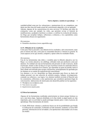 Nativos digitales y modelos de aprendizaje   9


cantidad/calidad como por las valoraciones y puntuaciones de sus compañeros, que
darán una idea clara del estado actual del conocimiento adquirido y de sus aptitudes.
Además, algunas de las características de estos servicios 2.0 facilitan esta labor de
evaluación, como por ejemplo los wikis, que permiten revisar el historial de
modificaciones, ayudando al profesor a evaluar y a calificar la evolución del alumno,
los blogs que recopilan trabajos, reflexiones y esfuerzos, y los e-portafolios como
herramientas eficaces de seguimiento.

Herramientas
• Portafolio electrónico (www.osportfolio.org)

4.1.9.- Difusión de los resultados
Como paso final se procede a una difusión de los resultados y del conocimiento, tanto
para el entorno del aula, como para la comunidad educativa e Internet en general. Se
crean espacios en los que mostrar, compartir y opinar sobre los resultados finales.

Herramientas
Una de las herramientas más útiles y versátiles para la difusión educativa son los
blogs y su versión educativa, los edublogs, utilizados tanto por profesores como por
alumnos. En realidad este tipo de herramienta está presente en todo el proceso, desde
el principio, donde se abre un blog en el que el profesor inserta los materiales básicos
y unos primeros contenidos de la materia, que supondrán un punto de partida, hasta el
final, donde será utilizado para recoger conclusiones, principalmente las aportadas por
los alumnos en su camino de exploración del conocimiento.
Los alumnos, a su vez, desarrollan sus blogs personales para llevar un diario del
trabajo personal, con una selección de artículos propios, trabajos, investigaciones,
contando sus esfuerzos y sus logros. Los alumnos también enviarán al blog del aula
los comentarios, reflexiones y otras aportaciones que consideren oportunas (lugar de
conversación). Aplicaciones de interés para este desarrollo podrían ser las siguientes:
• Wordpress (es.wordpress.com)
• Vox (www.vox.com)
• Inserit (www.inserit.com)


4.2 Otras herramientas

Algunas de las herramientas nombradas anteriormente no tienen porque limitarse su
uso a una única etapa. Aparecen detalladas en la fase donde su papel puede ser más
importante, pero su actividad se puede prolongar durante parte o todo el proceso de
aprendizaje. Otras herramientas de interés:

• Feeds, RSS/Atom: alumnos y profesores hacen uso de las posibilidades que brinda
  la sindicación de contenidos, recibiendo en todo momento, mediante su lector RSS
  personal, información de las novedades y las aportaciones relacionadas con el tema
  de estudio.
 