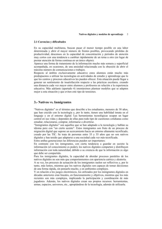 Nativos digitales y modelos de aprendizaje   3


2.1 Carencias y dificultades

En su capacidad multitarea, buscan pasar el menor tiempo posible en una labor
determinada y abrir el mayor número de frentes posibles, provocando pérdidas de
productividad, descensos en la capacidad de concentración y períodos de atención
muy cortos con una tendencia a cambiar rápidamente de un tema a otro (en lugar de
prestar atención de forma continua en un único objeto).
Aparece una forma de tratamiento de la información mucho más somera y superficial
acompañada, en ocasiones, de una ansiedad relacionada con la obsesión de abrir el
máximo número de comunicaciones o trabajos.
Respecto al ámbito exclusivamente educativo estos alumnos están mucho más
predispuestos a utilizar las tecnologías en actividades de estudio y aprendizaje que lo
que los centros y procesos educativos les pueden ofrecer. Esta situación puede llegar a
generar un sentimiento de insatisfacción respecto a las prácticas escolares, creando
una distancia cada vez mayor entre alumnos y profesores en relación a la experiencia
educativa. Más adelante (apartado 4) intentaremos plantear modelos que se adapten
mejor a esta situación y que eviten este tipo de tensiones.


3.- Nativos vs. Inmigrantes

“Nativos digitales” es el término que describe a los estudiantes, menores de 30 años,
que han crecido con la tecnología y, por lo tanto, tienen una habilidad innata en el
lenguaje y en el entorno digital. Las herramientas tecnológicas ocupan un lugar
central en sus vidas y dependen de ellas para todo tipo de cuestiones cotidianas como
estudiar, relacionarse, comprar, informarse o divertirse.
“Inmigrantes digitales” son aquellos que se han adaptado a la tecnología y hablan su
idioma pero con “un cierto acento”. Estos inmigrantes son fruto de un proceso de
migración digital que supone un acercamiento hacia un entorno altamente tecnificado,
creado por las TIC. Se trata de personas entre 35 y 55 años que no son nativos
digitales y han tenido que adaptarse a una sociedad cada vez más tecnificada.
Entre ambas generaciones las diferencias pueden ser importantes:
En contraste con los inmigrantes, con cierta tendencia a guardar en secreto la
información (el conocimiento es poder), los nativos digitales comparten y distribuyen
información con toda naturalidad, debido a su creencia de que la información es algo
que debe ser compartido.
Para los inmigrantes digitales, la capacidad de abordar procesos paralelos de los
nativos digitales no son más que comportamientos con apariencia caótica y aleatoria.
A su vez, los procesos de actuación de los inmigrantes suelen ser reflexivos y, por lo
tanto, más lentos, mientras que los nativos digitales son capaces de tomar decisiones
de una forma rápida, sin pensarlo mucho, y en ambientes complejos.
Y en relación a los juegos electrónicos, los utilizados por los inmigrantes digitales en
décadas anteriores eran lineales, en funcionamiento y objetivos, mientras que los más
recientes son más complejos, implicando la participación y coordinación de más
jugadores. Además, los nativos digitales crean sus propios recursos: herramientas,
armas, espacios, universos, etc., apropiándose de la tecnología, además de utilizarla.
 