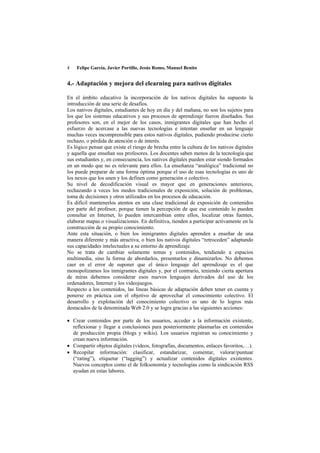 4   Felipe García, Javier Portillo, Jesús Romo, Manuel Benito


4.- Adaptación y mejora del elearning para nativos digitales

En el ámbito educativo la incorporación de los nativos digitales ha supuesto la
introducción de una serie de desafíos.
Los nativos digitales, estudiantes de hoy en día y del mañana, no son los sujetos para
los que los sistemas educativos y sus procesos de aprendizaje fueron diseñados. Sus
profesores son, en el mejor de los casos, inmigrantes digitales que han hecho el
esfuerzo de acercase a las nuevas tecnologías e intentan enseñar en un lenguaje
muchas veces incomprensible para estos nativos digitales, pudiendo producirse cierto
rechazo, o pérdida de atención o de interés.
Es lógico pensar que existe el riesgo de brecha entre la cultura de los nativos digitales
y aquella que enseñan sus profesores. Los docentes saben menos de la tecnología que
sus estudiantes y, en consecuencia, los nativos digitales pueden estar siendo formados
en un modo que no es relevante para ellos. La enseñanza “analógica” tradicional no
los puede preparar de una forma óptima porque el uso de esas tecnologías es uno de
los nexos que los unen y los definen como generación o colectivo.
Su nivel de decodificación visual es mayor que en generaciones anteriores,
rechazando a veces los modos tradicionales de exposición, solución de problemas,
toma de decisiones y otros utilizados en los procesos de educación.
Es difícil mantenerlos atentos en una clase tradicional de exposición de contenidos
por parte del profesor, porque tienen la percepción de que ese contenido lo pueden
consultar en Internet, lo pueden intercambian entre ellos, localizar otras fuentes,
elaborar mapas o visualizaciones. En definitiva, tienden a participar activamente en la
construcción de su propio conocimiento.
Ante esta situación, o bien los inmigrantes digitales aprenden a enseñar de una
manera diferente y más atractiva, o bien los nativos digitales “retroceden” adaptando
sus capacidades intelectuales a su entorno de aprendizaje.
No se trata de cambiar solamente temas y contenidos, tendiendo a espacios
multimedia, sino la forma de abordarlos, presentarlos y dinamizarlos. No debemos
caer en el error de suponer que el único lenguaje del aprendizaje es el que
monopolizamos los inmigrantes digitales y, por el contrario, teniendo cierta apertura
de miras debemos considerar esos nuevos lenguajes derivados del uso de los
ordenadores, Internet y los videojuegos.
Respecto a los contenidos, las líneas básicas de adaptación deben tener en cuenta y
ponerse en práctica con el objetivo de aprovechar el conocimiento colectivo. El
desarrollo y explotación del conocimiento colectivo es uno de lo logros más
destacados de la denominada Web 2.0 y se logra gracias a las siguientes acciones:

• Crear contenidos por parte de los usuarios, acceder a la información existente,
  reflexionar y llegar a conclusiones para posteriormente plasmarlas en contenidos
  de producción propia (blogs y wikis). Los usuarios registran su conocimiento y
  crean nueva información.
• Compartir objetos digitales (vídeos, fotografías, documentos, enlaces favoritos,…).
• Recopilar información: clasificar, estandarizar, comentar, valorar/puntuar
  (“rating”), etiquetar (“tagging”) y actualizar contenidos digitales existentes.
  Nuevos conceptos como el de folksonomía y tecnologías como la sindicación RSS
  ayudan en estas labores.
 