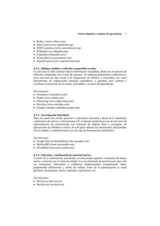 Nativos digitales y modelos de aprendizaje   7


•   Rollyo: (www.rollyo.com)
•   Open Learn (www.openlearn.org)
•   OER Commons (www.oercommons.org)
•   Wikipedia (es.wikipedia.org)
•   Clipmarks (clipmarks.com)
•   ScienceHack (sciencehack.com)
•   SearchCrystal (www.searchcrystal.com)

4.1.2.- Diálogo, análisis y reflexión compartida en clase
En esta fase se debe analizar toda la información recopilada, dentro de un proceso de
reflexión compartida con el resto de alumnos. Se utilizarán plataformas colaborativas,
otros servicios de tipo social o de alojamiento de ficheros y contenidos, así como
herramientas de organización personal (calendarios y agendas) para ordenar y
coordinar el desarrollo de las tareas, actividades y eventos del aprendizaje.

Herramientas
• Omnidrive (omnidrive.com)
• Zhube (www.zhube.com)
• Chinswing (www.chinswing.com)
• Netvibes (www.netvibes.com)
• Google Calendar (calendar.google.com)

4.1.3.- Investigación individual
Para esta parte del estudio personal e individual, necesaria a pesar de la naturaleza
colaborativa de nativos y herramientas 2.0, el alumno puede hacer uso de servicios de
representación de conocimiento con intención de ordenar ideas y conceptos, de
aplicaciones de ofimática a través de web para redactar los documentos relacionados
con el estudio y complementarlo con otro tipo de herramientas multimedia.

Herramientas
• Google Docs & Spreadsheets (docs.google.com)
• MyOwnBD (www.myowndb.com)
• NovaMind (www.nova-mind.com)

4.1.4.- Selección y clasificación de material teórico
A partir de la información encontrada, se seleccionan aquellos contenidos de mayor
interés o relación con el tema de estudio. Con la utilización de herramientas tipo wiki
los estudiantes interactúan y colaboran dinámicamente compartiendo ideas,
proponiendo definiciones y líneas de trabajo. Fruto de su participación se crean
glosarios, diccionarios, textos, manuales, repositorios, etc.

Herramientas
• Del.icio.us (del.icio.us)
• Stu.dicio.us (stu.dicio.us)
 