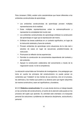 Para Jonassen (1994), existen ocho características que hacen diferentes a los
ambientes constructivistas de aprendizaje.


      Los ambientes constructivistas de aprendizaje proveen múltiples
       representaciones de la realidad.
      Estas múltiples representaciones evitan la sobresimplificación y
       representan la complejidad del mundo real.
      Los ambientes constructivistas de aprendizaje enfatizan la construcción
       del aprendizaje en lugar que la reproducción del mismo.
      Enfatizan las tareas auténticas en un contexto significativo, en lugar de
       la instrucción abstracta y fuera de contexto.
      Proveen ambientes de aprendizaje como situaciones de la vida real o
       estudios de casos en lugar de secuencias predeterminadas de
       instrucción.
      Promueven la reflexión de las experiencias.
      Permiten la construcción de conocimientos dependiendo del contexto y
       del contenido.
      Apoyan la construcción colaborativa del conocimiento a través de la
       negociación social, no de la competencia.


La educación actual debe ser formadora de investigadores. Una pedagogía que
tome en cuenta los principios del constructivismo no puede pensar en
contenidos que “instalará” en las mentes de sus alumnos, sino en el proceso,
los estímulos y los medios que podrá a su alcance para que logren adquirirlos
de manera constructiva y sean así significativos y duraderos.


2.1.1.1 Didáctica constructivista: En un aula donde domina un trabajo basado
en las corrientes del constructivismo, el centro de la atención está puesto en los
procesos del sujeto que aprende. Su actividad está orientada a la búsqueda
personal de soluciones a problemas de relevancia disciplinaria, sociocultural y
personal.



                                          10
 