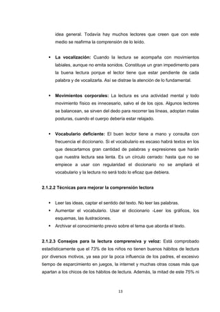idea general. Todavía hay muchos lectores que creen que con este
       medio se reafirma la comprensión de lo leído.


      La vocalización: Cuando la lectura se acompaña con movimientos
       labiales, aunque no emita sonidos. Constituye un gran impedimento para
       la buena lectura porque el lector tiene que estar pendiente de cada
       palabra y de vocalizarla. Así se distrae la atención de lo fundamental.


      Movimientos corporales: La lectura es una actividad mental y todo
       movimiento físico es innecesario, salvo el de los ojos. Algunos lectores
       se balancean, se sirven del dedo para recorrer las líneas, adoptan malas
       posturas, cuando el cuerpo debería estar relajado.


      Vocabulario deficiente: El buen lector tiene a mano y consulta con
       frecuencia el diccionario. Si el vocabulario es escaso habrá textos en los
       que descartamos gran cantidad de palabras y expresiones que harán
       que nuestra lectura sea lenta. Es un círculo cerrado: hasta que no se
       empiece a usar con regularidad el diccionario no se ampliará el
       vocabulario y la lectura no será todo lo eficaz que debiera.


2.1.2.2 Técnicas para mejorar la comprensión lectora


      Leer las ideas, captar el sentido del texto. No leer las palabras.
      Aumentar el vocabulario. Usar el diccionario -Leer los gráficos, los
       esquemas, las ilustraciones.
      Archivar el conocimiento previo sobre el tema que aborda el texto.


2.1.2.3 Consejos para la lectura comprensiva y veloz: Está comprobado
estadísticamente que el 73% de los niños no tienen buenos hábitos de lectura
por diversos motivos, ya sea por la poca influencia de los padres, el excesivo
tiempo de esparcimiento en juegos, la internet y muchas otras cosas más que
apartan a los chicos de los hábitos de lectura. Además, la mitad de este 75% ni



                                        13
 