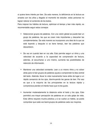 si quiera tiene interés por leer. De esta manera, la deficiencia en la lectura se
arrastra con los años y llegado el momento de estudiar, estas personas no
logran retener el contenido de los textos.
Para mejorar los hábitos de lectura, optimizar el tiempo y leer más rápido, es
recomendable seguir estos consejos


      Seleccionar grupos de palabras. Con una visión global se puede leer un
       grupo de palabras, las que se crean más importantes y descartar las
       complementarias. De esta manera se incorporara una idea de lo que se
       está leyendo y después si se tiene tiempo, leer las palabras que
       descartaron.


      De vez en cuando leer en voz alta. Esto permite seguir un ritmo y una
       velocidad de acuerdo a la capacidad de comprensión de lectura,
       además, al escucharse a uno mismo, aumenta las posibilidades de
       retención de información.


      Mantener una velocidad constante. Leer a un mismo ritmo y no volver
       atrás para re leer grupos de palabras ayuda a comprender la idea central
       del texto. Además, llevar la vista nuevamente hacia atrás da lugar a un
       rápido cansancio de los ojos, disminuyendo las ganas de leer. Por eso
       es que a la mayoría de los principiantes en la lectura rápida y
       comprensiva pierden el interés hace que no les guste.


      Aumentar moderadamente la distancia entre el texto y los ojos. Esto
       permitirá una mayor percepción de palabras en un solo golpe de vista.
       Esta última requiere mucha práctica y si se vuelve un hábito, se podrá
       comprobar que cada vez leerá grupos de palabras cada vez mayores.




                                        14
 