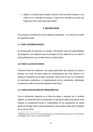    Utilizar un puntero para señalar la lectura. Esto permitirá exigirse a uno
        mismo en la velocidad de lectura y reducirá la cantidad de veces que
        tenga que volver hacia atrás para releer2.


                                      3. METODOLOGÍA


Para el pleno cumplimiento de los objetivos propuestos, se tuvieron en cuenta
las siguientes fases:


3.1 FASE I SENSIBILIZACIÓN


En el desarrollo de esta fase, se recibió información sobre las generalidades
del programa y los objetivos que se persiguen con él, dejando muy en claro la
activa participación que se debe tener en este proceso.


3.2 FASE II LLUVIA DE IDEAS


Teniendo claros los objetivos y las pautas generales del proyecto, se pasó a
generar una serie de ideas sobre las problemáticas que más afectan a la
población estudiantil de la seden educativa. Dentro de las que se encontraron
el rendimiento académico, el comportamiento de los estudiantes, dificultades
de atención y falta de recursos didácticos entre otros.


3.3. FASE III SELECCIÓN DE PROBLEMÁTICA


Con la información obtenida en la lluvia de ideas, y después de un análisis
objetivo, se determinó que la problemática a solucionar desde el proyecto sería
mejorar la competencia lectora e interpretativa de los estudiantes de cuarto
grado de la Sede García como preparación a las pruebas saber 2013 mediante
el uso de las TIC’S
2
 MIRANDA Arroyo, Juan Carlos. "El aprendizaje escolar y la metáfora de la construcción". Odiseo Revista
de Pedagogía. Año 1, núm. 2, 15 de enero de 2003.



                                                  15
 