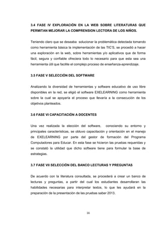 3.4 FASE IV EXPLORACIÓN EN LA WEB SOBRE LITERATURAS QUE
PERMITAN MEJORAR LA COMPRENSION LECTORA DE LOS NIÑOS.


Teniendo claro que se deseaba solucionar la problemática detectada tomando
como herramienta básica la implementación de las TIC’S, se procedió a hacer
una exploración en la web, sobre herramientas y/o aplicativos que de forma
fácil, segura y confiable ofreciera todo lo necesario para que esta sea una
herramienta útil que facilite el complejo proceso de enseñanza-aprendizaje.


3.5 FASE V SELECCIÓN DEL SOFTWARE


Analizando la diversidad de herramientas y software educativo de uso libre
disponibles en la red, se eligió el software EXELEARNING como herramienta
sobre la cual se apoyaría el proceso que llevaría a la consecución de los
objetivos planteados.


3.6 FASE VI CAPACITACIÓN A DOCENTES


Una vez realizada la elección del software,        conociendo su entorno y
principales características, se obtuvo capacitación y orientación en el manejo
de EXELEARNING por parte del gestor de formación del Programa
Computadores para Educar. En esta fase se hicieron las pruebas requeridas y
se constató la utilidad que dicho software tiene para formular la base de
estrategias.


3.7 FASE VII SELECCIÓN DEL BANCO LECTURAS Y PREGUNTAS


De acuerdo con la literatura consultada, se procederá a crear un banco de
lecturas y preguntas, a partir del cual los estudiantes desarrollaran las
habilidades necesarias para interpretar textos, lo que les ayudará en la
preparación de la presentación de las pruebas saber 2013.




                                      16
 