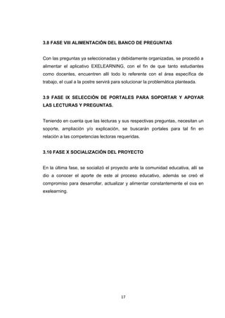 3.8 FASE VIII ALIMENTACIÓN DEL BANCO DE PREGUNTAS


Con las preguntas ya seleccionadas y debidamente organizadas, se procedió a
alimentar el aplicativo EXELEARNING, con el fin de que tanto estudiantes
como docentes, encuentren allí todo lo referente con el área específica de
trabajo, el cual a la postre servirá para solucionar la problemática planteada.


3.9 FASE IX SELECCIÓN DE PORTALES PARA SOPORTAR Y APOYAR
LAS LECTURAS Y PREGUNTAS.


Teniendo en cuenta que las lecturas y sus respectivas preguntas, necesitan un
soporte, ampliación y/o explicación, se buscarán portales para tal fin en
relación a las competencias lectoras requeridas.


3.10 FASE X SOCIALIZACIÓN DEL PROYECTO


En la última fase, se socializó el proyecto ante la comunidad educativa, allí se
dio a conocer el aporte de este al proceso educativo, además se creó el
compromiso para desarrollar, actualizar y alimentar constantemente el ova en
exelearning.




                                        17
 