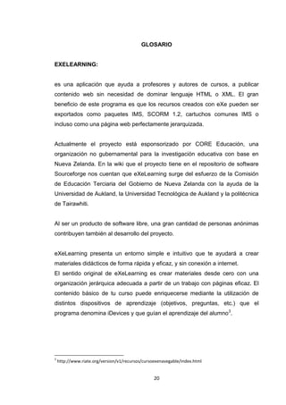 GLOSARIO


EXELEARNING:


es una aplicación que ayuda a profesores y autores de cursos, a publicar
contenido web sin necesidad de dominar lenguaje HTML o XML. El gran
beneficio de este programa es que los recursos creados con eXe pueden ser
exportados como paquetes IMS, SCORM 1.2, cartuchos comunes IMS o
incluso como una página web perfectamente jerarquizada.


Actualmente el proyecto está esponsorizado por CORE Educación, una
organización no gubernamental para la investigación educativa con base en
Nueva Zelanda. En la wiki que el proyecto tiene en el repositorio de software
Sourceforge nos cuentan que eXeLearning surge del esfuerzo de la Comisión
de Educación Terciaria del Gobierno de Nueva Zelanda con la ayuda de la
Universidad de Aukland, la Universidad Tecnológica de Aukland y la politécnica
de Tairawhiti.


Al ser un producto de software libre, una gran cantidad de personas anónimas
contribuyen también al desarrollo del proyecto.


eXeLearning presenta un entorno simple e intuitivo que te ayudará a crear
materiales didácticos de forma rápida y eficaz, y sin conexión a internet.
El sentido original de eXeLearning es crear materiales desde cero con una
organización jerárquica adecuada a partir de un trabajo con páginas eficaz. El
contenido básico de tu curso puede enriquecerse mediante la utilización de
distintos dispositivos de aprendizaje (objetivos, preguntas, etc.) que el
programa denomina iDevices y que guían el aprendizaje del alumno3.




3
    http://www.riate.org/version/v1/recursos/cursoexenavegable/index.html


                                                  20
 