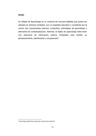 OVAS:


Un Objeto de Aprendizaje es un conjunto de recursos digitales que puede ser
utilizado en diversos contextos, con un propósito educativo y constituido por al
menos tres componentes internos: contenidos, actividades de aprendizaje y
elementos de contextualización. Además, el objeto de aprendizaje debe tener
una       estructura    de    información      externa       (metadato)   para   facilitar   su
                                                         4
almacenamiento, identificación y recuperación .




4
    http://aprendeenlinea.udea.edu.co/ova/?q=node/271


                                                21
 