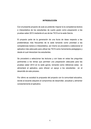 INTRODUCCIÓN


Con el presente proyecto de aula se pretende mejorar la la competencia lectora
e interpretativa de los estudiantes de cuarto grado como preparación a las
pruebas saber 2013 mediante el uso de las TIC’S en la sede García.


El proyecto parte de la generación de una lluvia de ideas respecto a las
problemáticas más frecuentes de la sede tomando como prioridad a las
competencias lectora e interpretativa, así mismo se procederá a seleccionar el
aplicativo más adecuado para utilizar las TIC’S como herramienta pedagógica y
desde el cual interactúen los estudiantes.


Se procederá a seleccionar las lecturas y con base en estas las preguntas
pertinentes a los temas que permitan una preparación adecuada para las
pruebas saber 2013 en la sede garcía, tomando como referencia estas se
alimentará el aplicativo, para ofrecer un apoyo a los estudiantes       en el
desarrollo de este proceso.


Por último se socializó la propuesta del proyecto con la comunidad educativa,
donde el docente adquiere el compromiso de desarrollar, actualizar y alimentar
constantemente el aplicativo.




                                        4
 