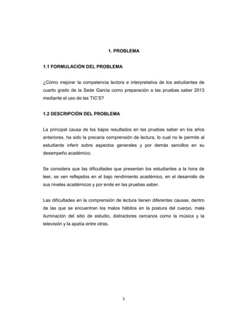 1. PROBLEMA


1.1 FORMULACIÓN DEL PROBLEMA


¿Cómo mejorar la competencia lectora e interpretativa de los estudiantes de
cuarto grado de la Sede García como preparación a las pruebas saber 2013
mediante el uso de las TIC’S?


1.2 DESCRIPCIÓN DEL PROBLEMA


La principal causa de los bajos resultados en las pruebas saber en los años
anteriores, ha sido la precaria comprensión de lectura, lo cual no le permite al
estudiante inferir sobre aspectos generales y por demás sencillos en su
desempeño académico.


Se considera que las dificultades que presentan los estudiantes a la hora de
leer, se ven reflejados en el bajo rendimiento académico, en el desarrollo de
sus niveles académicos y por ende en las pruebas saber.


Las dificultades en la comprensión de lectura tienen diferentes causas, dentro
de las que se encuentran los malos hábitos en la postura del cuerpo, mala
iluminación del sitio de estudio, distractores cercanos como la música y la
televisión y la apatía entre otras.




                                       5
 