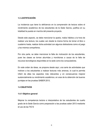 1.3 JUSTIFICACIÓN


La incidencia que tiene la deficiencia en la comprensión de lectura sobre el
rendimiento académico de los estudiantes de la Sede García, justifica en su
totalidad la puesta en marcha del presente proyecto.


Desde este aspecto, se debe mencionar la apatía, malos hábitos a la hora de
realizar una lectura, los cuales van desde la misma forma de tomar el libro o
cuaderno hasta, realizar dicha actividad con algunos distractores como el juego
y los mismos compañeros.


Por otra parte, se debe mencionar la falta de motivación de los estudiantes,
pues las clases se tornan aburridas y monótonas a causa de la falta de
recursos tecnológicos disponibles en la sede como los computadores.


En este orden de ideas, se propone desde aquí, una serie de actividades que
motiven a los estudiantes a realizar lecturas más amenas, lo cual le permita
inferir de ellas los aspectos más relevantes y en consecuencia mejorar
sustancialmente su rendimiento académico, en aras de la obtención de buenos
puntajes en las pruebas SABER 2013.


1.4 OBJETIVOS


1.4.1 Objetivo general


Mejorar la competencia lectora e interpretativa de los estudiantes de cuarto
grado de la Sede García como preparación a las pruebas saber 2013 mediante
el uso de las TIC’S




                                       6
 