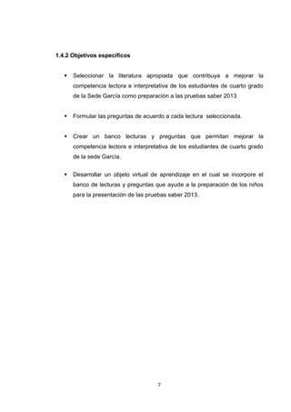 1.4.2 Objetivos específicos


      Seleccionar la literatura apropiada que contribuya a mejorar la
       competencia lectora e interpretativa de los estudiantes de cuarto grado
       de la Sede García como preparación a las pruebas saber 2013


      Formular las preguntas de acuerdo a cada lectura seleccionada.


      Crear un banco lecturas y preguntas que permitan mejorar la
       competencia lectora e interpretativa de los estudiantes de cuarto grado
       de la sede García.


      Desarrollar un objeto virtual de aprendizaje en el cual se incorpore el
       banco de lecturas y preguntas que ayude a la preparación de los niños
       para la presentación de las pruebas saber 2013.




                                      7
 