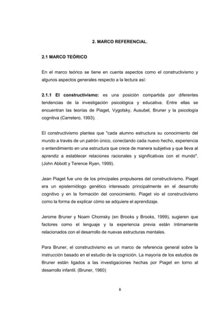 2. MARCO REFERENCIAL.


2.1 MARCO TEÓRICO


En el marco teórico se tiene en cuenta aspectos como el constructivismo y
algunos aspectos generales respecto a la lectura así:


2.1.1 El constructivismo: es una posición compartida por diferentes
tendencias de la investigación psicológica y educativa. Entre ellas se
encuentran las teorías de Piaget, Vygotsky, Ausubel, Bruner y la psicología
cognitiva (Carretero, 1993).


El constructivismo plantea que "cada alumno estructura su conocimiento del
mundo a través de un patrón único, conectando cada nuevo hecho, experiencia
o entendimiento en una estructura que crece de manera subjetiva y que lleva al
aprendiz a establecer relaciones racionales y significativas con el mundo".
(John Abbott y Terence Ryan, 1999).


Jean Piaget fue uno de los principales propulsores del constructivismo. Piaget
era un epistemiólogo genético interesado principalmente en el desarrollo
cognitivo y en la formación del conocimiento. Piaget vio el constructivismo
como la forma de explicar cómo se adquiere el aprendizaje.


Jerome Bruner y Noam Chomsky (en Brooks y Brooks, 1999), sugieren que
factores como el lenguaje y la experiencia previa están íntimamente
relacionados con el desarrollo de nuevas estructuras mentales.


Para Bruner, el constructivismo es un marco de referencia general sobre la
instrucción basado en el estudio de la cognición. La mayoría de los estudios de
Bruner están ligados a las investigaciones hechas por Piaget en torno al
desarrollo infantil. (Bruner, 1960)



                                       8
 
