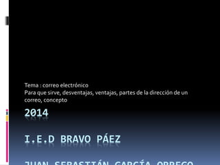 Tema : correo electrónico 
Para que sirve, desventajas, ventajas, partes de la dirección de un 
correo, concepto 
2014 
I.E.D BRAVO PÁEZ 
JUAN SEBASTIÁN GARCÍA ORREGO 
 