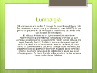 Lumbalgia 
 El Lumbago es una de las 5 causas de ausentismo laboral más 
frecuentes en nuestro país y en el mundo, mas del 80% de las 
personas padecerán de lumbago al menos una vez en la vida. 
Sus causas son múltiples. 
 El Método Pilates es un tipo de ejercicio altamente 
recomendable para tratar las lumbalgias crónicas ya que 
consigue descomprimir y estabilizar la región lumbo pélvica, ( la 
zona baja del tronco); fortalece la musculatura abdominal; 
optimiza y estira la musculatura extensora de la espalda así 
como la que sostiene la columna, trabaja sobre los músculos 
posteriores de las piernas y sobre un músculo poco conocido, 
interno, que tiene la función de estabilizar la zona que es el 
músculo psoas. Es decir, trabaja sobre muchos de los factores 
desencadenantes del dolor. 
 