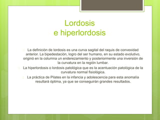Lordosis 
e hiperlordosis 
 La definición de lordosis es una curva sagital del raquis de convexidad 
anterior. La bipedestación, logro del ser humano, en su estado evolutivo, 
originó en la columna un enderezamiento y posteriormente una inversión de 
la curvatura en la región lumbar. 
 La hiperlordosis o lordosis patológica que es la acentuación patológica de la 
curvatura normal fisiológica. 
 La práctica de Pilates en la infancia y adolescencia para esta anomalía 
resultará óptima, ya que se conseguirán grandes resultados. 
 