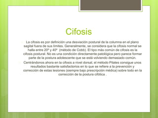 Cifosis 
 La cifosis es por definición una desviación postural de la columna en el plano 
sagital fuera de sus límites. Generalmente, se considera que la cifosis normal se 
halla entre 20º y 40º (método de Cobb). El tipo más común de cifosis es la 
cifosis postural. No es una condición directamente patológica pero parece formar 
parte de la postura adolescente que se está volviendo demasiado común. 
 Centrándonos ahora en la cifosis a nivel dorsal, el método Pilates consigue unos 
resultados bastante satisfactorios en lo que se refiere a la prevención y 
corrección de estas lesiones (siempre bajo prescripción médica) sobre todo en la 
corrección de la postura cifótica . 
